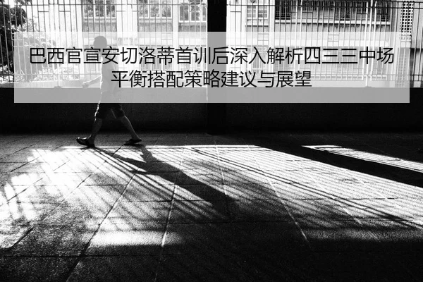 巴西官宣安切洛蒂首训后深入解析四三三中场平衡搭配策略建议与展望