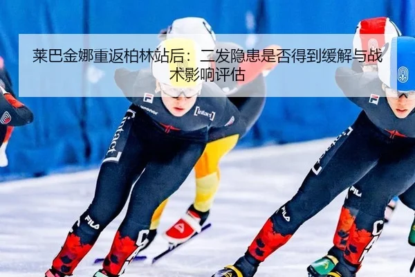 莱巴金娜重返柏林站后：二发隐患是否得到缓解与战术影响评估